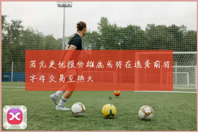 若无更优报价雄鹿或将在选秀前将字母交易至热火